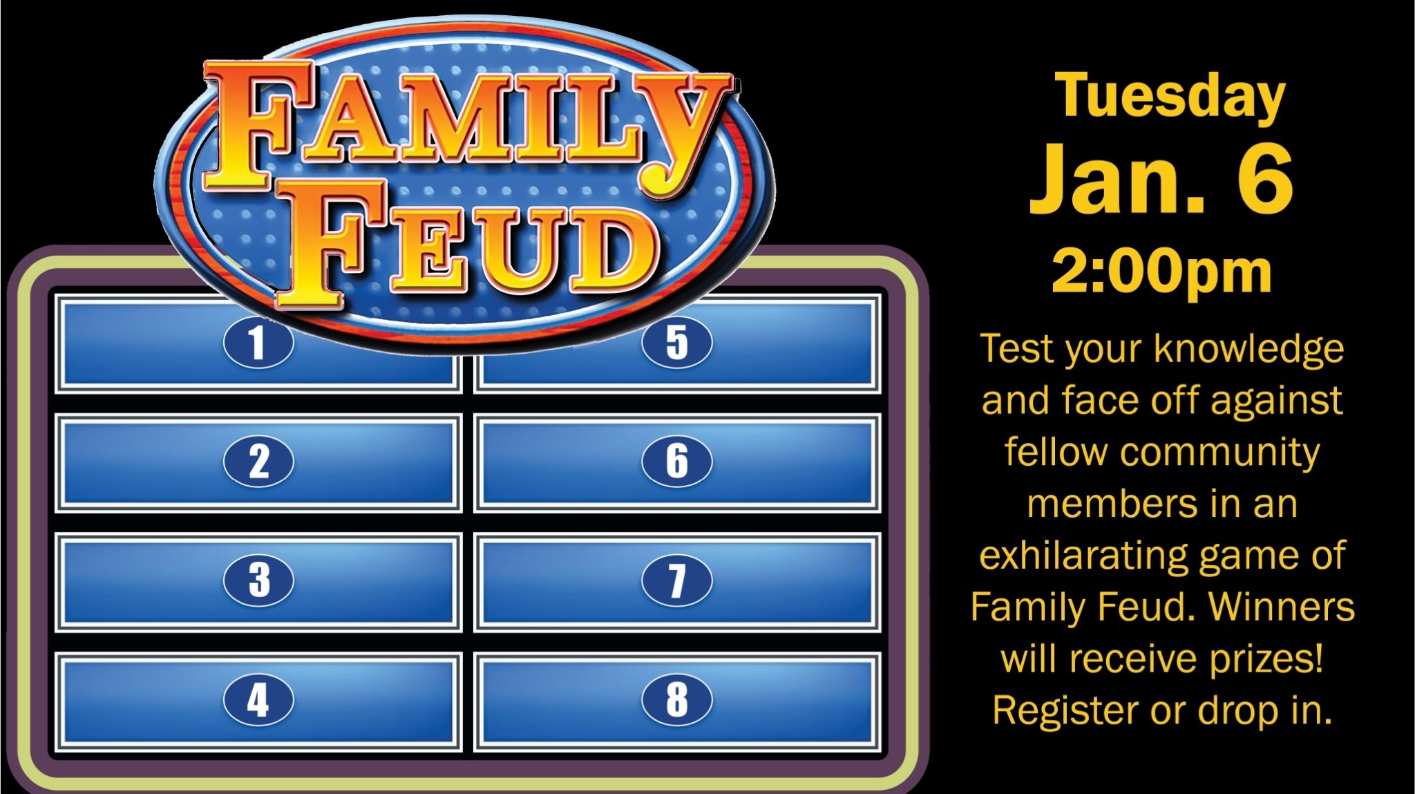 Family Feud. Tuesday, Jan. 6, 2:00pm. Test your knowledge and face off against fellow community members in an exhilarating game of Family Feud. Winners will receive prizes! Register or drop in.