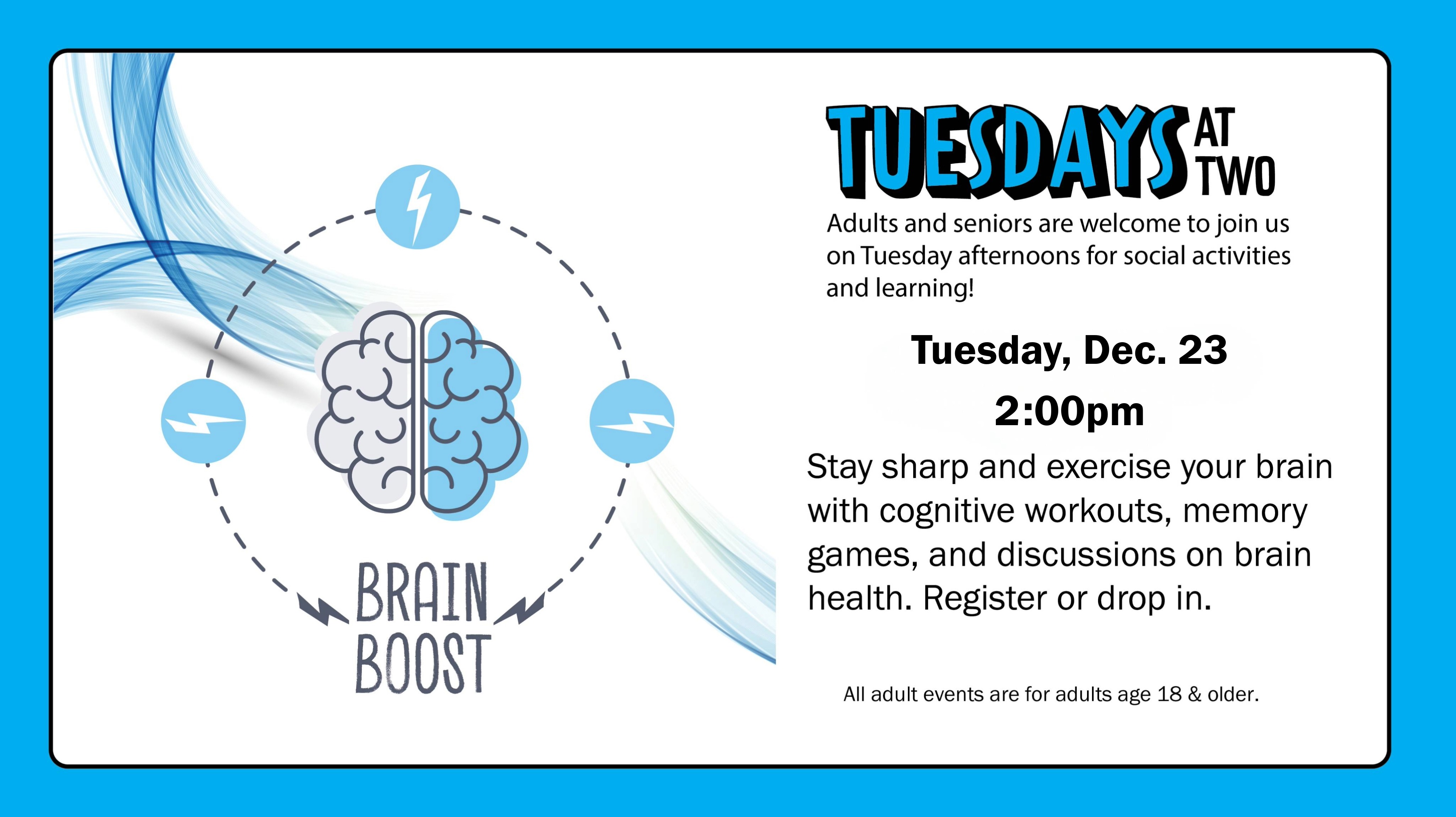Brain Boost. Tuesday, Dec. 23, 2:00pm. Stay sharp and exercise your brain with cognitive workouts, memory games, and discussions on brain health. Register or drop in.